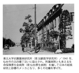 東北大学抗酸菌病研究所（現 加齢医学研究所）／1941年、仙台市の北四番丁沿いに設立され、附属病院とも言える生命保険厚生会病院（現 仙台厚生病院）を擁して日本の結核研究と診療のメッカとなり、多くの功績を挙げた。